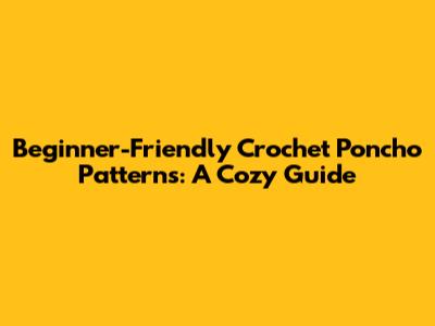 Beginner-Friendly Crochet Poncho Patterns: A Cozy Guide