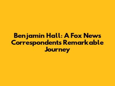 Benjamin Hall: A Fox News Correspondent's Remarkable Journey