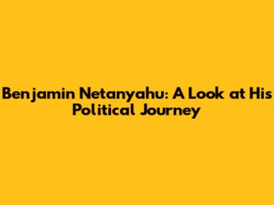 Benjamin Netanyahu: A Look at His Political Journey