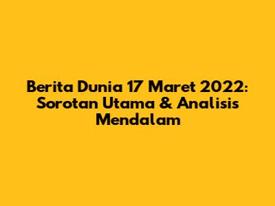 Berita Dunia 17 Maret 2022: Sorotan Utama & Analisis Mendalam