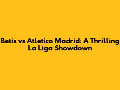 Betis vs Atletico Madrid: A Thrilling La Liga Showdown