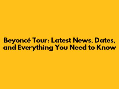 Beyoncé Tour: Latest News, Dates, and Everything You Need to Know
