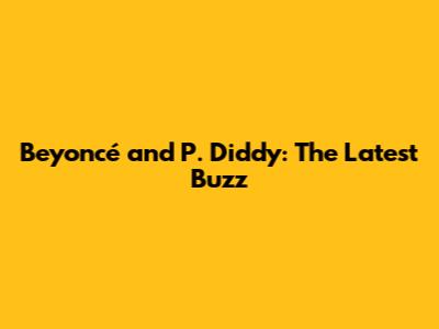 Beyoncé and P. Diddy: The Latest Buzz