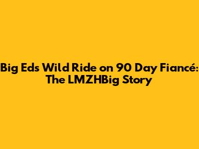 Big Ed's Wild Ride on 90 Day Fiancé: The LMZHBig Story