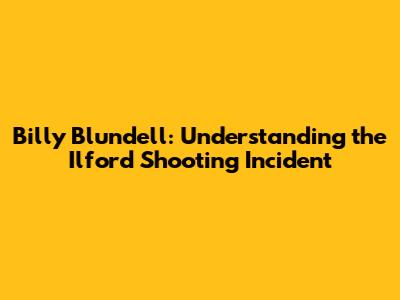 Billy Blundell: Understanding the Ilford Shooting Incident