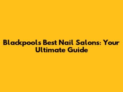 Blackpool's Best Nail Salons: Your Ultimate Guide