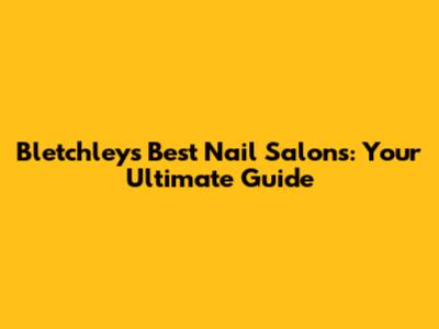 Bletchley's Best Nail Salons: Your Ultimate Guide