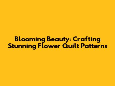 Blooming Beauty: Crafting Stunning Flower Quilt Patterns