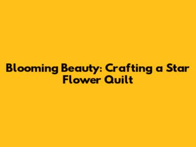 Blooming Beauty: Crafting a Star Flower Quilt