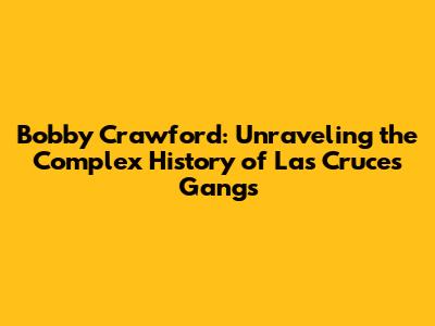 Bobby Crawford: Unraveling the Complex History of Las Cruces Gangs