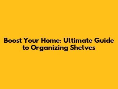Boost Your Home: Ultimate Guide to Organizing Shelves