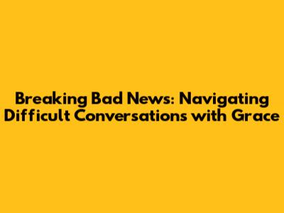 Breaking Bad News: Navigating Difficult Conversations with Grace