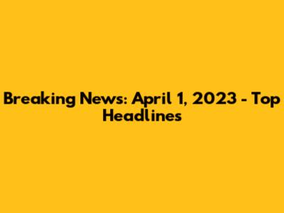 Breaking News: April 1, 2023 - Top Headlines