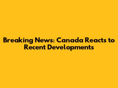 Breaking News: Canada Reacts to Recent Developments