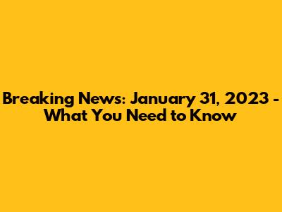 Breaking News: January 31, 2023 - What You Need to Know