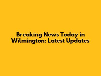 Breaking News Today in Wilmington: Latest Updates