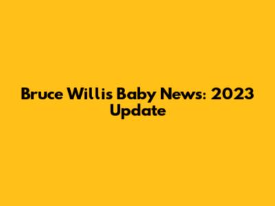Bruce Willis Baby News: 2023 Update