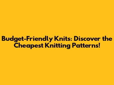 Budget-Friendly Knits: Discover the Cheapest Knitting Patterns!