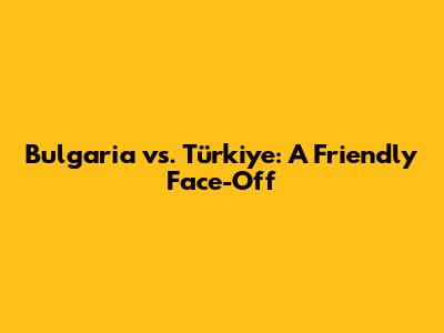 Bulgaria vs. Türkiye: A Friendly Face-Off