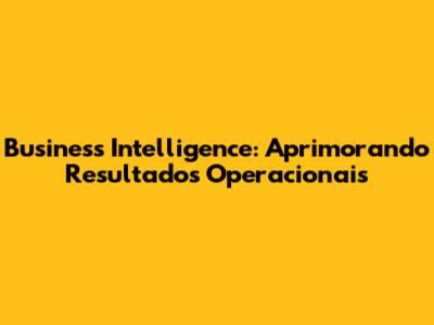 Business Intelligence: Aprimorando Resultados Operacionais
