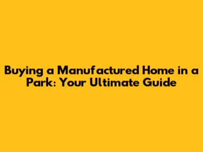 Buying a Manufactured Home in a Park: Your Ultimate Guide