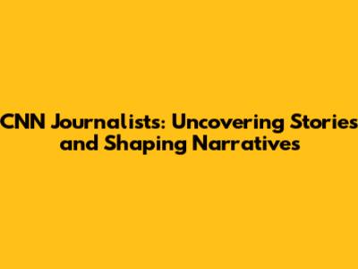 CNN Journalists: Uncovering Stories and Shaping Narratives