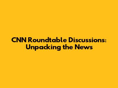 CNN Roundtable Discussions: Unpacking the News