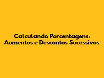 Calculando Porcentagens: Aumentos e Descontos Sucessivos