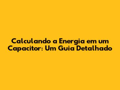 Calculando a Energia em um Capacitor: Um Guia Detalhado