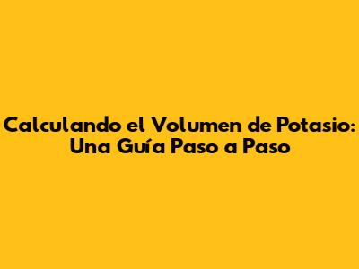 Calculando el Volumen de Potasio: Una Guía Paso a Paso