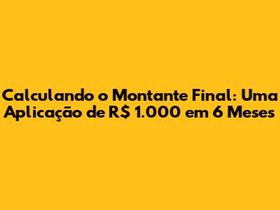 Calculando o Montante Final: Uma Aplicação de R$ 1.000 em 6 Meses