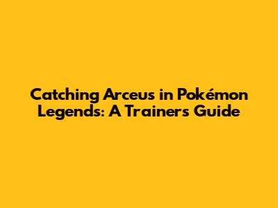 Catching Arceus in Pokémon Legends: A Trainer's Guide
