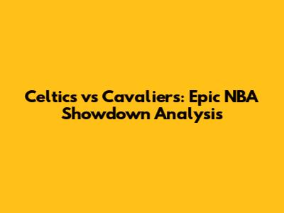 Celtics vs Cavaliers: Epic NBA Showdown Analysis