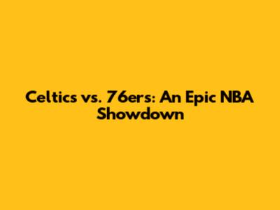 Celtics vs. 76ers: An Epic NBA Showdown