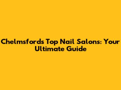 Chelmsford's Top Nail Salons: Your Ultimate Guide