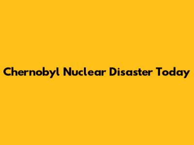 Chernobyl Nuclear Disaster Today