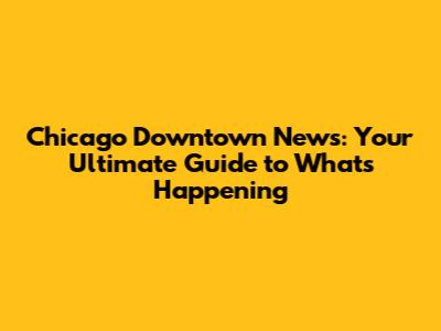 Chicago Downtown News: Your Ultimate Guide to What's Happening