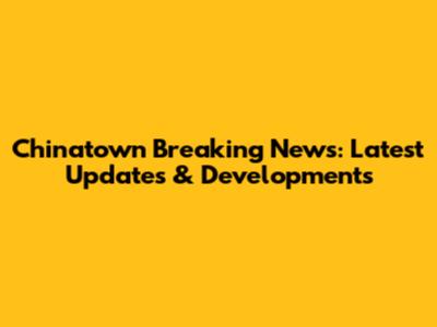 Chinatown Breaking News: Latest Updates & Developments