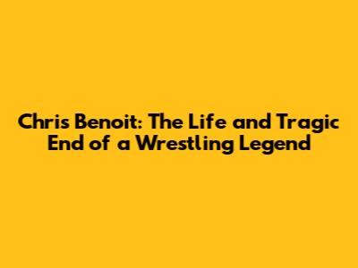 Chris Benoit: The Life and Tragic End of a Wrestling Legend