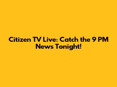 Citizen TV Live: Catch the 9 PM News Tonight!