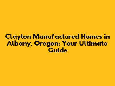 Clayton Manufactured Homes in Albany, Oregon: Your Ultimate Guide