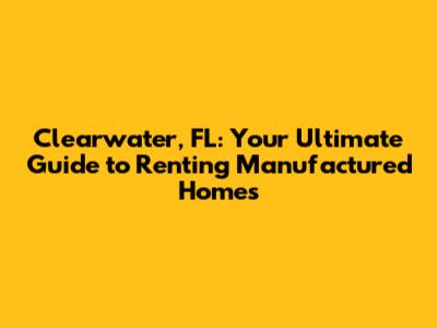 Clearwater, FL: Your Ultimate Guide to Renting Manufactured Homes