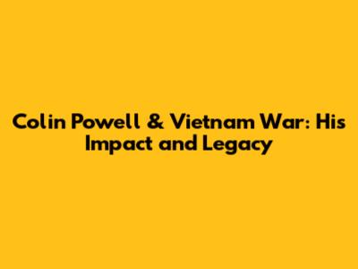Colin Powell & Vietnam War: His Impact and Legacy