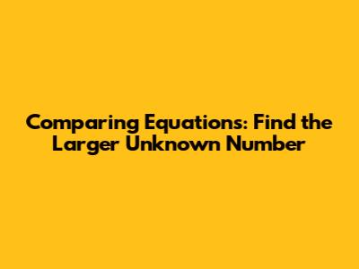 Comparing Equations: Find the Larger Unknown Number