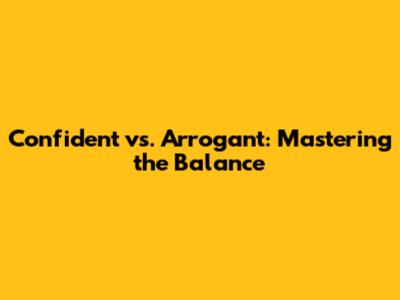 Confident vs. Arrogant: Mastering the Balance