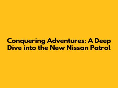 Conquering Adventures: A Deep Dive into the New Nissan Patrol