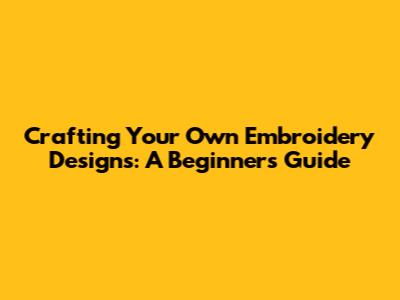 Crafting Your Own Embroidery Designs: A Beginner's Guide