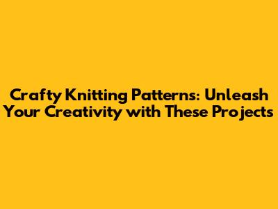 Crafty Knitting Patterns: Unleash Your Creativity with These Projects