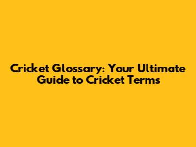 Cricket Glossary: Your Ultimate Guide to Cricket Terms