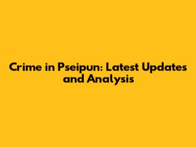 Crime in Pseipun: Latest Updates and Analysis
